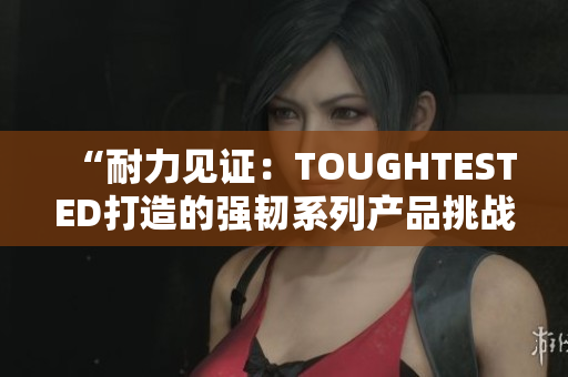 “耐力見證：TOUGHTESTED打造的強韌系列產(chǎn)品挑戰(zhàn)極限”