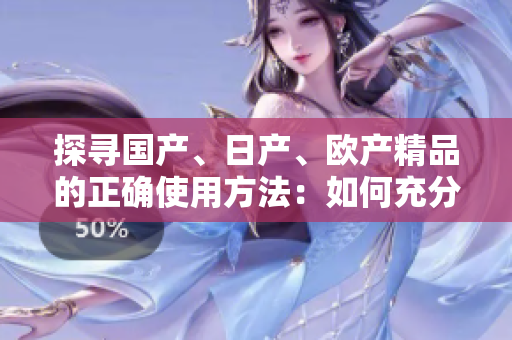 探尋國產(chǎn)、日產(chǎn)、歐產(chǎn)精品的正確使用方法：如何充分發(fā)揮其特色與優(yōu)勢？