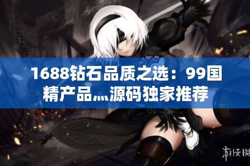 1688鉆石品質(zhì)之選：99國精產(chǎn)品灬源碼獨(dú)家推薦