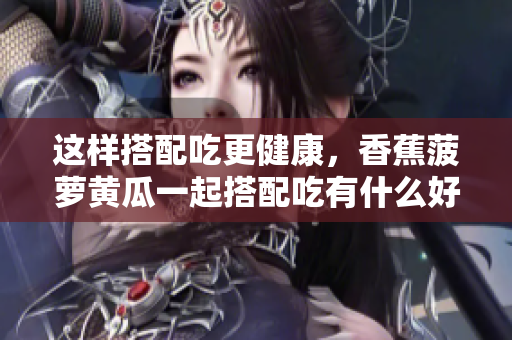 這樣搭配吃更健康，香蕉菠蘿黃瓜一起搭配吃有什么好處？
