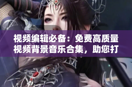 視頻編輯必備：免費(fèi)高質(zhì)量視頻背景音樂合集，助您打造完美影視作品