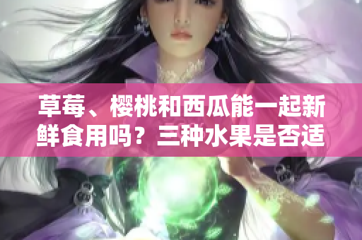 草莓、櫻桃和西瓜能一起新鮮食用嗎？三種水果是否適合同時(shí)搭配食用？