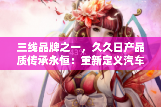 三線品牌之一，久久日產(chǎn)品質(zhì)傳承永恒：重新定義汽車行業(yè)標(biāo)準(zhǔn)