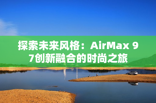 探索未來風(fēng)格：AirMax 97創(chuàng)新融合的時(shí)尚之旅
