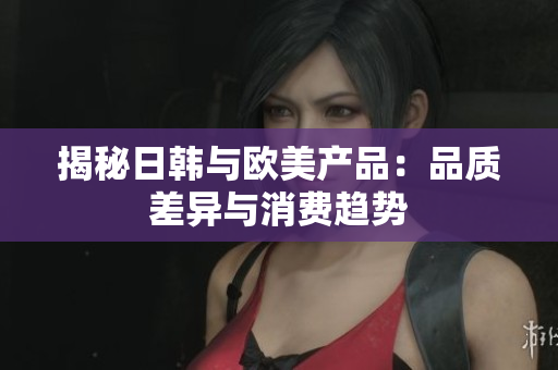 揭秘日韓與歐美產(chǎn)品：品質(zhì)差異與消費(fèi)趨勢(shì)