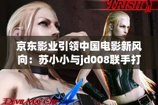 京東影業(yè)引領(lǐng)中國(guó)電影新風(fēng)向：蘇小小與jd008聯(lián)手打造全新影視作品
