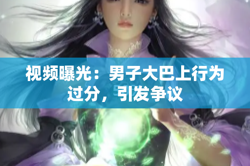 視頻曝光：男子大巴上行為過(guò)分，引發(fā)爭(zhēng)議