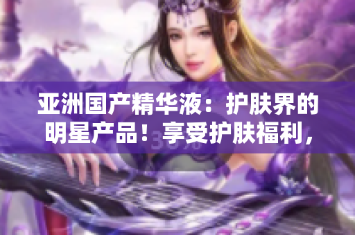 亞洲國(guó)產(chǎn)精華液：護(hù)膚界的明星產(chǎn)品！享受護(hù)膚福利，煥發(fā)亞洲肌膚之美