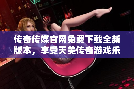 傳奇?zhèn)髅焦倬W(wǎng)免費(fèi)下載全新版本，享受天美傳奇游戲樂趣