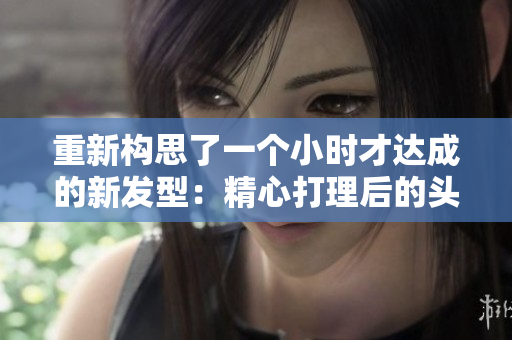 重新構(gòu)思了一個小時才達(dá)成的新發(fā)型：精心打理后的頭發(fā)揭示出迷人風(fēng)采