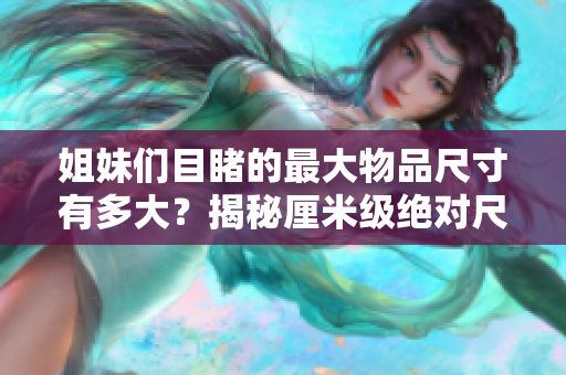 姐妹們目睹的最大物品尺寸有多大？揭秘厘米級(jí)絕對(duì)尺寸記錄