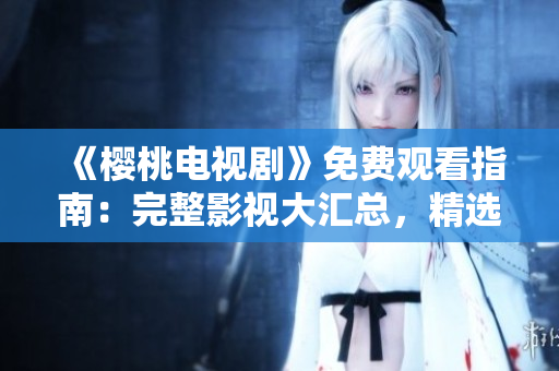 《櫻桃電視劇》免費觀看指南：完整影視大匯總，精選熱門劇集盡在一覽表