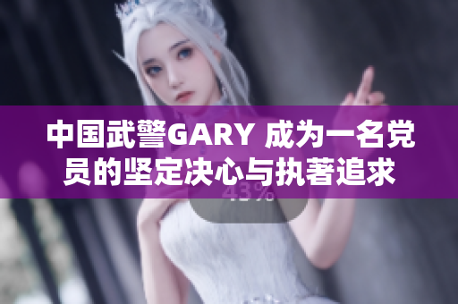 中國(guó)武警GARY 成為一名黨員的堅(jiān)定決心與執(zhí)著追求