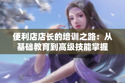便利店店長的培訓(xùn)之路：從基礎(chǔ)教育到高級(jí)技能掌握