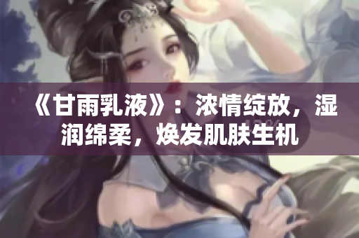 《甘雨乳液》：濃情綻放，濕潤(rùn)綿柔，煥發(fā)肌膚生機(jī)