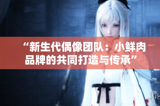 “新生代偶像團(tuán)隊(duì)：小鮮肉品牌的共同打造與傳承”