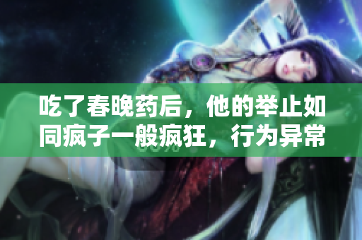 吃了春晚藥后，他的舉止如同瘋子一般瘋狂，行為異常令人震驚