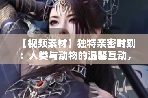 【視頻素材】獨(dú)特親密時(shí)刻：人類與動(dòng)物的溫馨互動(dòng)，震撼高清鏡頭觸動(dòng)心靈