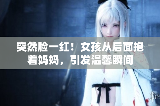 突然臉一紅！女孩從后面抱著媽媽?zhuān)l(fā)溫馨瞬間