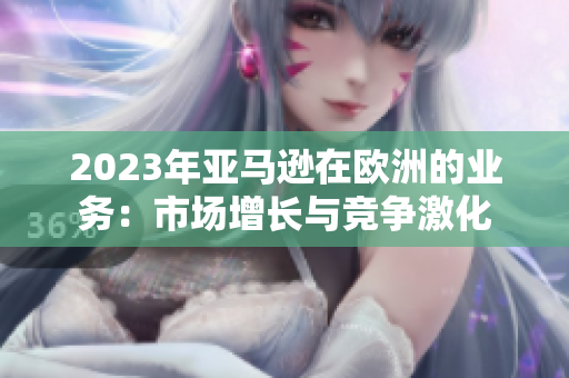 2023年亞馬遜在歐洲的業(yè)務(wù)：市場(chǎng)增長(zhǎng)與競(jìng)爭(zhēng)激化