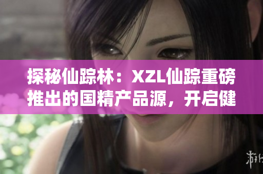 探秘仙蹤林：XZL仙蹤重磅推出的國精產(chǎn)品源，開啟健康生活新篇章