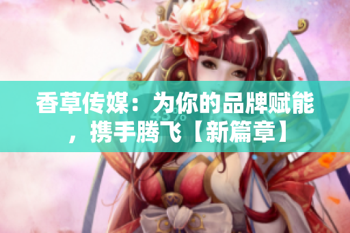 香草傳媒：為你的品牌賦能，攜手騰飛【新篇章】