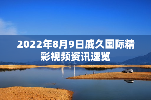 2022年8月9日威久國際精彩視頻資訊速覽