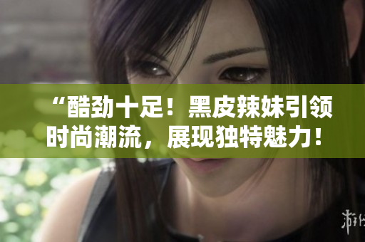 “酷勁十足！黑皮辣妹引領(lǐng)時(shí)尚潮流，展現(xiàn)獨(dú)特魅力！”