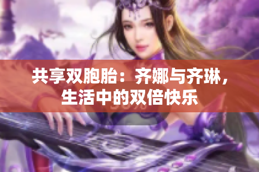共享雙胞胎：齊娜與齊琳，生活中的雙倍快樂(lè)