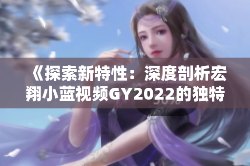 《探索新特性：深度剖析宏翔小藍視頻GY2022的獨特之處》