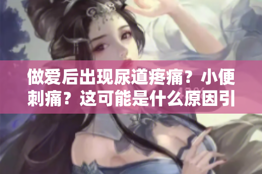 做愛(ài)后出現(xiàn)尿道疼痛？小便刺痛？這可能是什么原因引起的？
