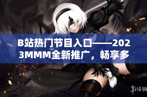 B站熱門節(jié)目入口——2023MMM全新推廣，暢享多姿多彩的內(nèi)容體驗(yàn)！