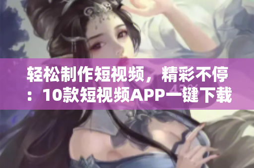 輕松制作短視頻，精彩不停：10款短視頻APP一鍵下載，快來安裝體驗吧!
