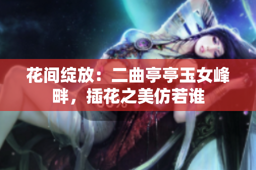 花間綻放：二曲亭亭玉女峰畔，插花之美仿若誰