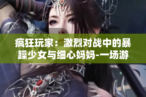 瘋狂玩家：激烈對戰(zhàn)中的暴躁少女與細心媽媽-一場游戲的家庭團聚