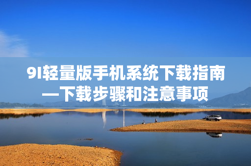 9I輕量版手機系統(tǒng)下載指南—下載步驟和注意事項