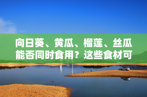 向日葵、黃瓜、榴蓮、絲瓜能否同時(shí)食用？這些食材可以混合搭配嗎？