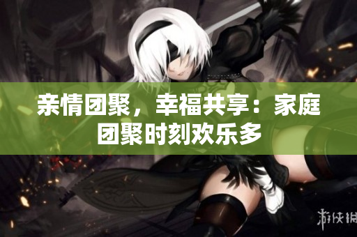 親情團(tuán)聚，幸福共享：家庭團(tuán)聚時(shí)刻歡樂多