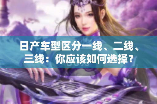 日產(chǎn)車型區(qū)分一線、二線、三線：你應(yīng)該如何選擇？