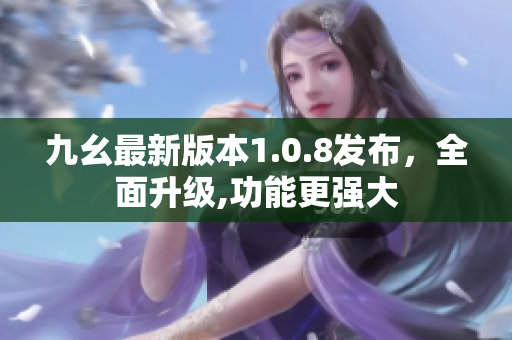 九幺最新版本1.0.8發(fā)布，全面升級,功能更強大