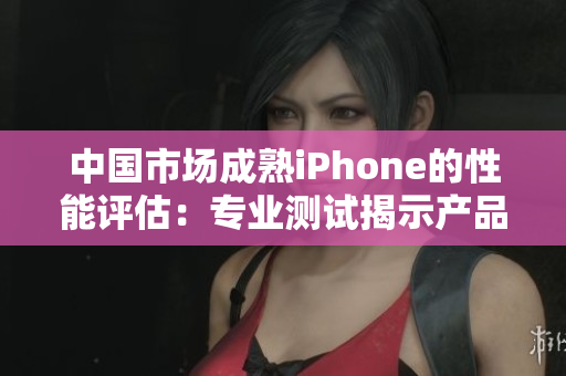 中國市場成熟iPhone的性能評估：專業(yè)測試揭示產(chǎn)品表現(xiàn)