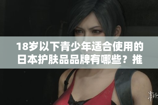 18歲以下青少年適合使用的日本護(hù)膚品品牌有哪些？推薦適合年輕肌膚的溫和產(chǎn)品