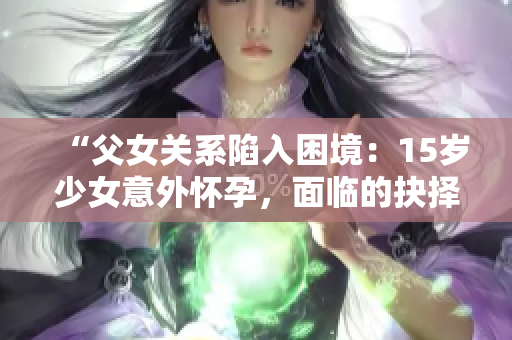 “父女關(guān)系陷入困境：15歲少女意外懷孕，面臨的抉擇與解決之道”