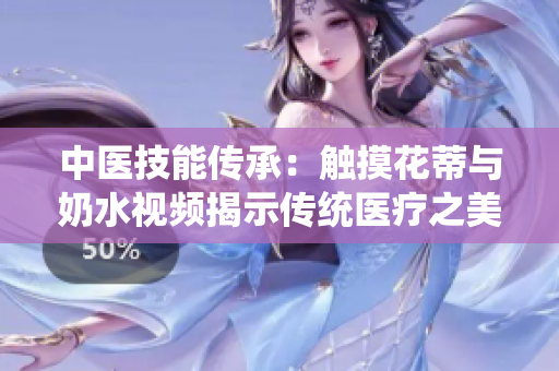 中醫(yī)技能傳承：觸摸花蒂與奶水視頻揭示傳統(tǒng)醫(yī)療之美