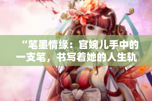 “筆墨情緣：官婉兒手中的一支筆，書寫著她的人生軌跡”