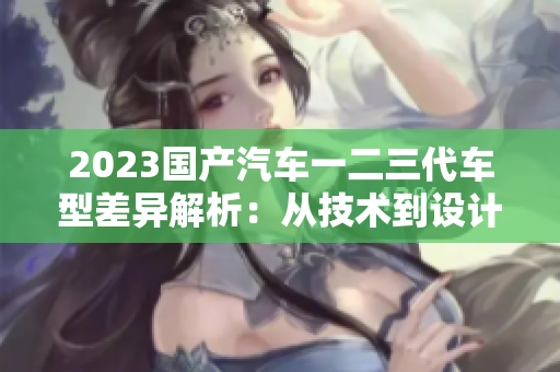 2023國產汽車一二三代車型差異解析：從技術到設計，一覽無遺
