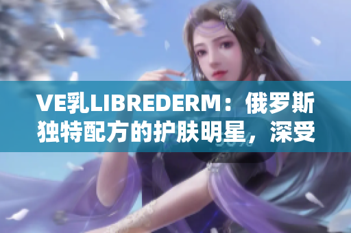 VE乳LIBREDERM：俄羅斯獨特配方的護膚明星，深受用戶喜愛