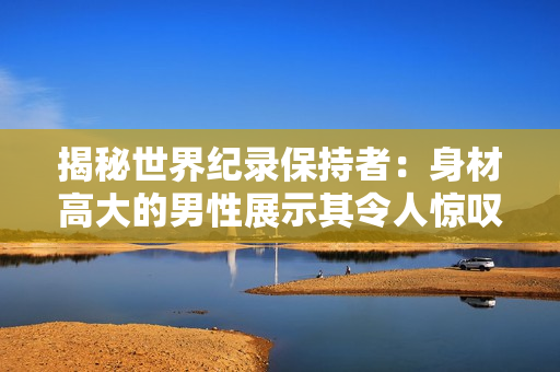 揭秘世界紀(jì)錄保持者：身材高大的男性展示其令人驚嘆的陽具。