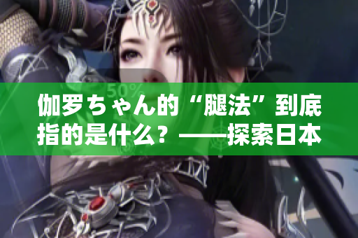 伽羅ちゃん的“腿法”到底指的是什么？——探索日本動漫中的戰(zhàn)斗技巧