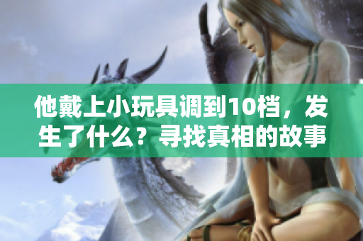 他戴上小玩具調(diào)到10檔，發(fā)生了什么？尋找真相的故事